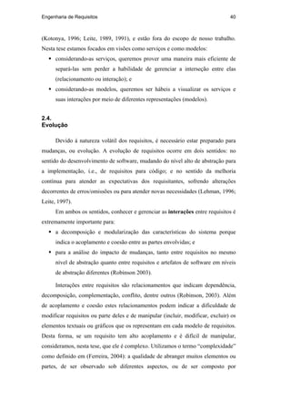 Engenharia de Requisitos 40
(Kotonya, 1996; Leite, 1989, 1991), e estão fora do escopo de nosso trabalho.
Nesta tese estamos focados em visões como serviços e como modelos:
considerando-as serviços, queremos prover uma maneira mais eficiente de
separá-las sem perder a habilidade de gerenciar a interseção entre elas
(relacionamento ou interação); e
considerando-as modelos, queremos ser hábeis a visualizar os serviços e
suas interações por meio de diferentes representações (modelos).
2.4.
Evolução
Devido à natureza volátil dos requisitos, é necessário estar preparado para
mudanças, ou evolução. A evolução de requisitos ocorre em dois sentidos: no
sentido do desenvolvimento de software, mudando do nível alto de abstração para
a implementação, i.e., de requisitos para código; e no sentido da melhoria
contínua para atender as expectativas dos requisitantes, sofrendo alterações
decorrentes de erros/omissões ou para atender novas necessidades (Lehman, 1996;
Leite, 1997).
Em ambos os sentidos, conhecer e gerenciar as interações entre requisitos é
extremamente importante para:
a decomposição e modularização das características do sistema porque
indica o acoplamento e coesão entre as partes envolvidas; e
para a análise do impacto de mudanças, tanto entre requisitos no mesmo
nível de abstração quanto entre requisitos e artefatos de software em níveis
de abstração diferentes (Robinson 2003).
Interações entre requisitos são relacionamentos que indicam dependência,
decomposição, complementação, conflito, dentre outros (Robinson, 2003). Além
de acoplamento e coesão estes relacionamentos podem indicar a dificuldade de
modificar requisitos ou parte deles e de manipular (incluir, modificar, excluir) os
elementos textuais ou gráficos que os representam em cada modelo de requisitos.
Desta forma, se um requisito tem alto acoplamento e é difícil de manipular,
consideramos, nesta tese, que ele é complexo. Utilizamos o termo “complexidade”
como definido em (Ferreira, 2004): a qualidade de abranger muitos elementos ou
partes, de ser observado sob diferentes aspectos, ou de ser composto por
PUC-Rio-CertificaçãoDigitalNº0210666/CA
 