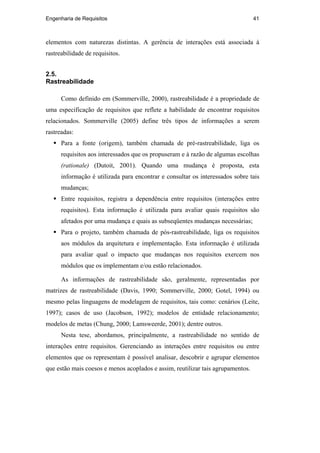 Engenharia de Requisitos 41
elementos com naturezas distintas. A gerência de interações está associada à
rastreabilidade de requisitos.
2.5.
Rastreabilidade
Como definido em (Sommerville, 2000), rastreabilidade é a propriedade de
uma especificação de requisitos que reflete a habilidade de encontrar requisitos
relacionados. Sommerville (2005) define três tipos de informações a serem
rastreadas:
Para a fonte (origem), também chamada de pré-rastreabilidade, liga os
requisitos aos interessados que os propuseram e à razão de algumas escolhas
(rationale) (Dutoit, 2001). Quando uma mudança é proposta, esta
informação é utilizada para encontrar e consultar os interessados sobre tais
mudanças;
Entre requisitos, registra a dependência entre requisitos (interações entre
requisitos). Esta informação é utilizada para avaliar quais requisitos são
afetados por uma mudança e quais as subseqüentes mudanças necessárias;
Para o projeto, também chamada de pós-rastreabilidade, liga os requisitos
aos módulos da arquitetura e implementação. Esta informação é utilizada
para avaliar qual o impacto que mudanças nos requisitos exercem nos
módulos que os implementam e/ou estão relacionados.
As informações de rastreabilidade são, geralmente, representadas por
matrizes de rastreabilidade (Davis, 1990; Sommerville, 2000; Gotel, 1994) ou
mesmo pelas linguagens de modelagem de requisitos, tais como: cenários (Leite,
1997); casos de uso (Jacobson, 1992); modelos de entidade relacionamento;
modelos de metas (Chung, 2000; Lamsweerde, 2001); dentre outros.
Nesta tese, abordamos, principalmente, a rastreabilidade no sentido de
interações entre requisitos. Gerenciando as interações entre requisitos ou entre
elementos que os representam é possível analisar, descobrir e agrupar elementos
que estão mais coesos e menos acoplados e assim, reutilizar tais agrupamentos.
PUC-Rio-CertificaçãoDigitalNº0210666/CA
 