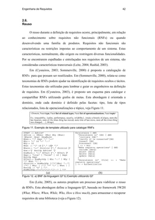 Engenharia de Requisitos 42
2.6.
Reuso
O reuso durante a definição de requisitos ocorre, principalmente, em relação
ao conhecimento sobre requisitos não funcionais (RNFs) ou quando
desenvolvendo uma família de produtos. Requisitos não funcionais são
características ou restrições impostas ao comportamento de um sistema. Estas
características, normalmente, dão origem ou restringem diversas funcionalidades.
Por se encontrarem espalhadas e entrelaçadas nos requisitos de um sistema, são
consideradas características transversais (Leite, 2004; Rashid, 2003).
Em (Cysneiros, 2003; Sommerville, 2000) é proposta a catalogação de
RNFs para que possam ser reutilizados. Em (Sommerville, 2000), relata-se como
taxonomias de RNFs podem ajudar na identificação de requisitos ocultos e tácitos.
Estas taxonomias são utilizadas para lembrar e guiar os engenheiros na definição
de requisitos. Em (Cysneiros, 2003), é proposto um esquema para catalogar e
compartilhar RNFs utilizando grafos de metas. Esta abordagem é orientada a
domínio, onde cada domínio é definido pelas facetas: tipo, lista de tipos
relacionados, lista de operacionalizações e tópico, veja Figura 11.
Figura 11. Exemplo de template utilizado para catalogar RNFs
START := Advice*
Advice := [When] [Who] Why [What]
[Where] [How] [HowMuch]
When:= "(" Expr ")" "=>"
Who:= "<" id ">" "::"
Why:= id
What := "[" id { "," id}* "]"
Where:= "<=" Pointcut { "," Pointcut }*
How:=’{’ BoolOp Advice* ’}’
HowMuch:= "=>" Effect { "," Effect }*
Expr:= "true" | "false" | id | Expr
BoolOp Expr
Effect:= HowMuchOp [ Who "::" ] Why [
"[" What "]" ]
Pointcut:= HowMuchOp [("*"|Who) "::"]
("*" | Why) [ ("[" "*" "]" | What ) ]
BoolOp := "&" | "|"
HowMuchOp:="++"|"+"|"-"|"--" | "?"
Persistence { AND
"Persistence in" [DB] { AND
"initiate [DB]"
"verify if is connected"[DB]
Connect [DB]
Disconnect [DB]
} => + mro
"Make registry operations" { AND
include [data]
select [data]
delete [data]
update [data]
}
"Persistence in" [file] => + "Make
registry operations"
} => + Authentication
(a) (b)
Figura 12. a) BNF da linguagem Q7 b) Exemplo utilizando Q7
Em (Leite, 2005), os autores propõem um processo para viabilizar o reuso
de RNFs. Esta abordagem define a linguagem Q7, baseada no framework 5W2H
(What, Where, When, While, Who, How e How much), para armazenar e recuperar
requisitos de uma biblioteca (veja a Figura 12).
PUC-Rio-CertificaçãoDigitalNº0210666/CA
 