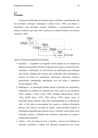 Engenharia de Requisitos 27
2.1.
Processo
O processo de definição de requisitos pode ser definido, resumidamente, por
três atividades: elicitação, modelagem e análise (Leite, 1988), veja Figura 3.
Geralmente, estas atividades ocorrem simultânea e incrementalmente, num
processo evolutivo que dura todo o processo de desenvolvimento de software
(Jacobson, 1999).
Figura 3. Processo de engenharia de requisitos
Elicitação – o engenheiro de requisitos utiliza alguma ou um conjunto de
técnicas para descobrir (elicitar) os requisitos do sistema a ser desenvolvido,
incluindo as informações do UdI (universo de informação) que restringem
este sistema. Algumas das técnicas mais conhecidas estão relacionadas a
técnicas de leitura de documentos, observação, entrevistas, reuniões,
questionários, antropologia, participação ativa dos atores e engenharia
reversa (Goguen, 1994).
Modelagem – as informações obtidas durante a elicitação são registradas e
organizadas em modelos de requisitos tais como, casos de uso (Jacobson,
1992), cenários e léxico (Leite, 1997), entidade relacionamento (Chen,
1976), SADT (Ross, 1977), DFD (Marco, 1979), dentre outros. A
construção destes modelos exige maior aprofundamento no conhecimento
sobre o UdI, sobre as necessidades dos usuários e também informações
técnicas. Isto remete à atividade de análise, sendo necessário analisar as
informações registradas para descobrir erros e omissões, sendo muitas vezes
necessário retornar à elicitação para esclarecer, acrescentar ou corrigir o
conhecimento adquirido.
Análise – além da análise de erros e omissões o processo de definição de
requisitos possibilita a análise sob diferentes perspectivas tais como,
PUC-Rio-CertificaçãoDigitalNº0210666/CA
 