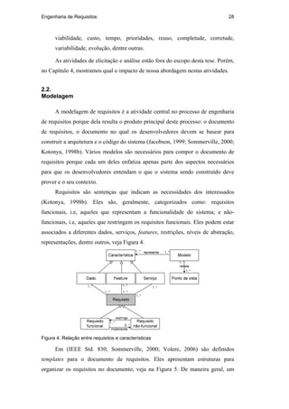 Engenharia de Requisitos 28
viabilidade, custo, tempo, prioridades, reuso, completude, corretude,
variabilidade, evolução, dentre outras.
As atividades de elicitação e análise estão fora do escopo desta tese. Porém,
no Capítulo 4, mostramos qual o impacto de nossa abordagem nestas atividades.
2.2.
Modelagem
A modelagem de requisitos é a atividade central no processo de engenharia
de requisitos porque dela resulta o produto principal deste processo: o documento
de requisitos, o documento no qual os desenvolvedores devem se basear para
construir a arquitetura e o código do sistema (Jacobson, 1999; Sommerville, 2000;
Kotonya, 1998b). Vários modelos são necessários para compor o documento de
requisitos porque cada um deles enfatiza apenas parte dos aspectos necessários
para que os desenvolvedores entendam o que o sistema sendo construído deve
prover e o seu contexto.
Requisitos são sentenças que indicam as necessidades dos interessados
(Kotonya, 1998b). Eles são, geralmente, categorizados como: requisitos
funcionais, i.e, aqueles que representam a funcionalidade do sistema; e não-
funcionais, i.e, aqueles que restringem os requisitos funcionais. Eles podem estar
associados a diferentes dados, serviços, features, restrições, níveis de abstração,
representações, dentre outros, veja Figura 4.
Figura 4. Relação entre requisitos e características
Em (IEEE Std. 830; Sommerville, 2000; Volere, 2006) são definidos
templates para o documento de requisitos. Eles apresentam estruturas para
organizar os requisitos no documento, veja na Figura 5. De maneira geral, um
PUC-Rio-CertificaçãoDigitalNº0210666/CA
 
