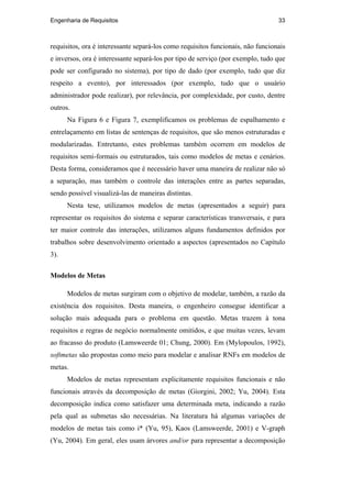 Engenharia de Requisitos 33
requisitos, ora é interessante separá-los como requisitos funcionais, não funcionais
e inversos, ora é interessante separá-los por tipo de serviço (por exemplo, tudo que
pode ser configurado no sistema), por tipo de dado (por exemplo, tudo que diz
respeito a evento), por interessados (por exemplo, tudo que o usuário
administrador pode realizar), por relevância, por complexidade, por custo, dentre
outros.
Na Figura 6 e Figura 7, exemplificamos os problemas de espalhamento e
entrelaçamento em listas de sentenças de requisitos, que são menos estruturadas e
modularizadas. Entretanto, estes problemas também ocorrem em modelos de
requisitos semi-formais ou estruturados, tais como modelos de metas e cenários.
Desta forma, consideramos que é necessário haver uma maneira de realizar não só
a separação, mas também o controle das interações entre as partes separadas,
sendo possível visualizá-las de maneiras distintas.
Nesta tese, utilizamos modelos de metas (apresentados a seguir) para
representar os requisitos do sistema e separar características transversais, e para
ter maior controle das interações, utilizamos alguns fundamentos definidos por
trabalhos sobre desenvolvimento orientado a aspectos (apresentados no Capítulo
3).
Modelos de Metas
Modelos de metas surgiram com o objetivo de modelar, também, a razão da
existência dos requisitos. Desta maneira, o engenheiro consegue identificar a
solução mais adequada para o problema em questão. Metas trazem à tona
requisitos e regras de negócio normalmente omitidos, e que muitas vezes, levam
ao fracasso do produto (Lamsweerde 01; Chung, 2000). Em (Mylopoulos, 1992),
softmetas são propostas como meio para modelar e analisar RNFs em modelos de
metas.
Modelos de metas representam explicitamente requisitos funcionais e não
funcionais através da decomposição de metas (Giorgini, 2002; Yu, 2004). Esta
decomposição indica como satisfazer uma determinada meta, indicando a razão
pela qual as submetas são necessárias. Na literatura há algumas variações de
modelos de metas tais como i* (Yu, 95), Kaos (Lamsweerde, 2001) e V-graph
(Yu, 2004). Em geral, eles usam árvores and/or para representar a decomposição
PUC-Rio-CertificaçãoDigitalNº0210666/CA
 