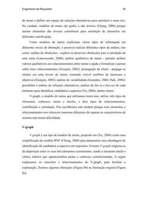 Engenharia de Requisitos 34
de metas e definir um espaço de soluções alternativas para satisfazer a meta raiz.
Na verdade, modelos de metas são grafos e não árvores (Chung, 2000) porque
muitos elementos das árvores contribuem para satisfação de elementos em
diferentes ramificações.
Como modelos de metas explicitam vários tipos de informação em
diferentes níveis de abstração, é possível realizar diferentes tipos de análise, tais
como: análise de obstáculos - explora os possíveis obstáculos para a satisfação de
uma meta (Lamsweerde, 2000); análise qualitativa de metas - permite atribuir
valores qualitativos aos relacionamentos entre metas e ajuda a formalizar e pensar
sobre estes relacionamentos (Giorgini, 2002); propagação de rótulo - propaga os
rótulos em uma árvore de metas, tornando visível conflitos de interesses e
objetivos (Giorgini, 2002); análise de variabilidade (Gonzáles, 2004; Park, 2004)-
possibilita a análise de soluções alternativas; análise do fan-in e fan-out de cada
elemento para identificar candidatos a aspectos (Yu, 2004), dentre outros.
V-graph, o modelo de metas que utilizamos nesta tese, utiliza: três tipos de
elementos, softmetas, metas e tarefas; e dois tipos de relacionamentos,
contribuição e correlação. Nós escolhemos este modelo porque seus elementos e
relacionamentos nos oferecem maneiras diferentes de separar as características do
sistema sem muita dificuldade.
V-graph
V-graph é um tipo de modelo de metas, proposto em (Yu, 2004) como uma
simplificação do modelo RNF (Chung, 2000) para demonstrar uma abordagem de
identificação de candidatos a aspectos em requisitos. O nome V-graph originou-se
da disposição entre os seus três elementos constituintes, sendo o elemento tarefa o
vértice inferior que operacionaliza metas e softmetas correlacionadas. A seguir
explicamos os conceitos e relacionamentos do V-graph; para facilitar a
explanação, fizemos algumas alterações (Figura 8b) na ilustração original (Figura
8a).
PUC-Rio-CertificaçãoDigitalNº0210666/CA
 