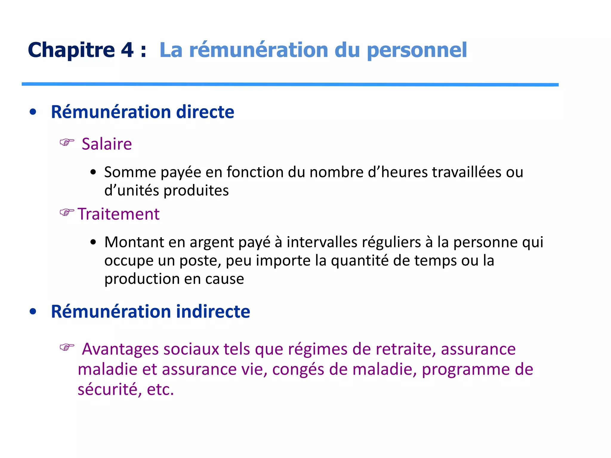 Chapitre 4 : La rémunération du personnel
• Rémunération directe
 Salaire
• Somme payée en fonction du nombre d’heures travaillées ou
d’unités produites
Traitement
• Montant en argent payé à intervalles réguliers à la personne qui
occupe un poste, peu importe la quantité de temps ou la
production en cause
• Rémunération indirecte
 Avantages sociaux tels que régimes de retraite, assurance
maladie et assurance vie, congés de maladie, programme de
sécurité, etc.
 