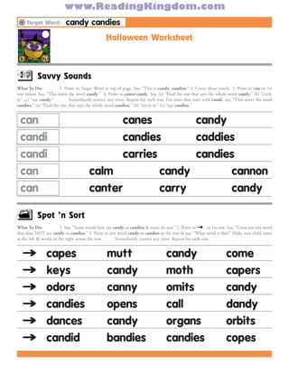 www.ReadingKingdom.com
     Target Word:         candy candies
                                                Halloween Worksheet
What To Do:          Without showing the Target Word, provide pencil & lined paper. Say, “Write candy.” If spelling is correct, skip word
& go to next word (much, next page). If spelling is not correct, provide pencil & have child complete both sides of page.



           Savvy Sounds
What To Do:            1. Point to Target Word at top of page. Say, “This is candy, candies.” 2. Cover those words. 3. Point to can in 1st
row below. Say, “This starts the word candy.” 4. Point to canes/candy. Say, (a) “Find the one that says the whole word candy;” (b) “circle
it;” (c) “say candy.”        Immediately correct any error. Repeat for each row. For rows that start with candi, say, “This starts the word
candies.” (a) “Find the one that says the whole word candies;” (b) “circle it;” (c) “say candies.”


 can                                          canes         candy
 candi                                        candies       caddies
 candi                                        carries       candies
 can                                   calm           candy       cannon
 can                                   canter         carry       candy

           Spot ‘n Sort
What To Do:                                                                                          ﬁ
                        1. Say, “Some words here say candy or candies & some do not.” 2. Point to v in 1st row. Say, “Cross out any word
that does NOT say candy or candies.” 3. Point to any word candy or candies in the row & say, “What word is this?” Make sure child starts
at the left & works to the right across the row.      Immediately correct any error. Repeat for each row.


¸v              capes                            mutt                            candy                            come
¸v              keys                             candy                           moth                             capers
¸v              odors                            canny                           omits                            candy
¸v              candies                          opens                           call                             dandy
¸v              dances                           candy                           organs                           orbits
¸v              candid                           bandies                         candies                          copes
 