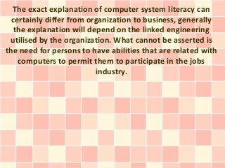 The exact explanation of computer system literacy can
  certainly differ from organization to business, generally
   the explanation will depend on the linked engineering
 utilised by the organization. What cannot be asserted is
the need for persons to have abilities that are related with
    computers to permit them to participate in the jobs
                          industry.
 