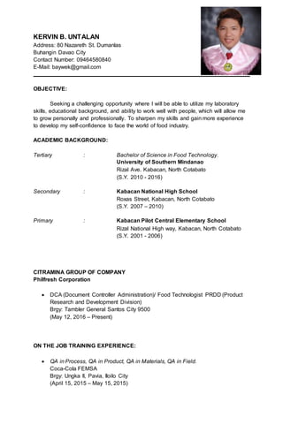 KERVIN B. UNTALAN
Address: 80 Nazareth St. Dumanlas
Buhangin Davao City
Contact Number: 09464580840
E-Mail: baywek@gmail.com
OBJECTIVE:
Seeking a challenging opportunity where I will be able to utilize my laboratory
skills, educational background, and ability to work well with people, which will allow me
to grow personally and professionally. To sharpen my skills and gain more experience
to develop my self-confidence to face the world of food industry.
ACADEMIC BACKGROUND:
Tertiary : Bachelor of Science in Food Technology.
University of Southern Mindanao
Rizal Ave. Kabacan, North Cotabato
(S.Y. 2010 - 2016)
Secondary : Kabacan National High School
Roxas Street, Kabacan, North Cotabato
(S.Y. 2007 – 2010)
Primary : Kabacan Pilot Central Elementary School
Rizal National High way, Kabacan, North Cotabato
(S.Y. 2001 - 2006)
CITRAMINA GROUP OF COMPANY
Philfresh Corporation
 DCA (Document Controller Administration)/ Food Technologist PRDD (Product
Research and Development Division)
Brgy: Tambler General Santos City 9500
(May 12, 2016 – Present)
ON THE JOB TRAINING EXPERIENCE:
 QA in Process, QA in Product, QA in Materials, QA in Field.
Coca-Cola FEMSA
Brgy: Ungka II, Pavia, Iloilo City
(April 15, 2015 – May 15, 2015)
 