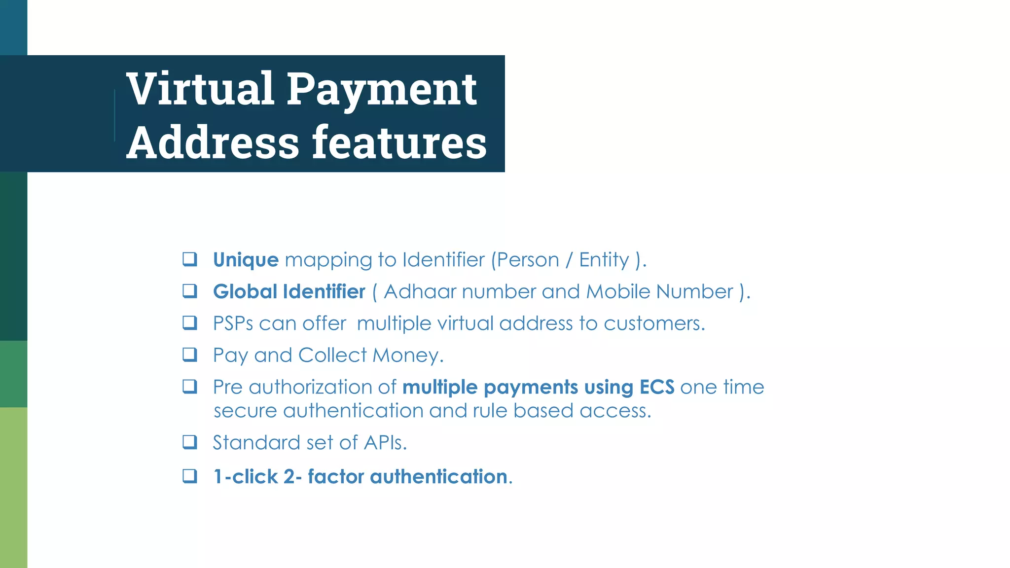 Virtual Payment
Address features
 Unique mapping to Identifier (Person / Entity ).
 Global Identifier ( Adhaar number and Mobile Number ).
 PSPs can offer multiple virtual address to customers.
 Pay and Collect Money.
 Pre authorization of multiple payments using ECS one time
secure authentication and rule based access.
 Standard set of APIs.
 1-click 2- factor authentication.
 