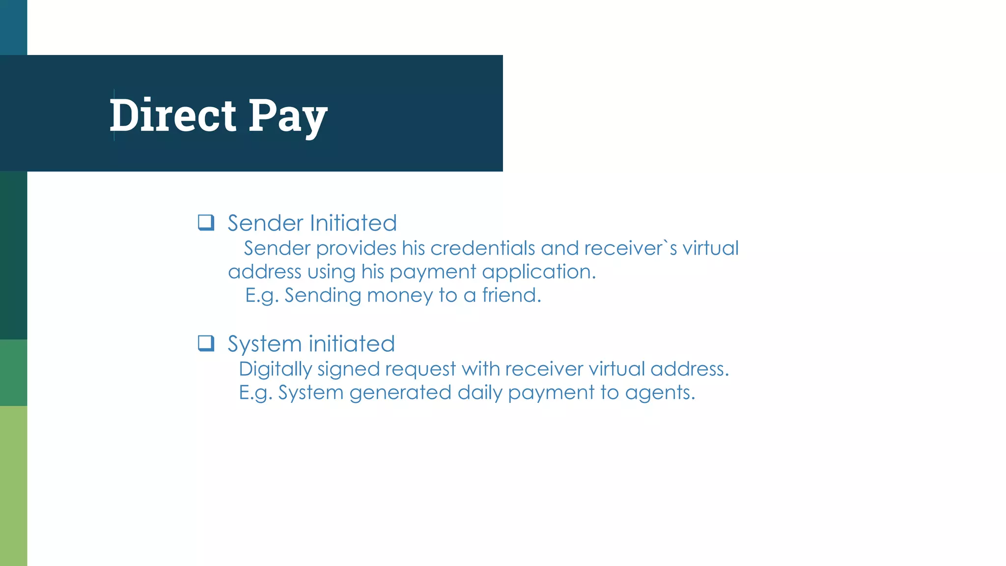 Direct Pay
 Sender Initiated
Sender provides his credentials and receiver`s virtual
address using his payment application.
E.g. Sending money to a friend.
 System initiated
Digitally signed request with receiver virtual address.
E.g. System generated daily payment to agents.
 