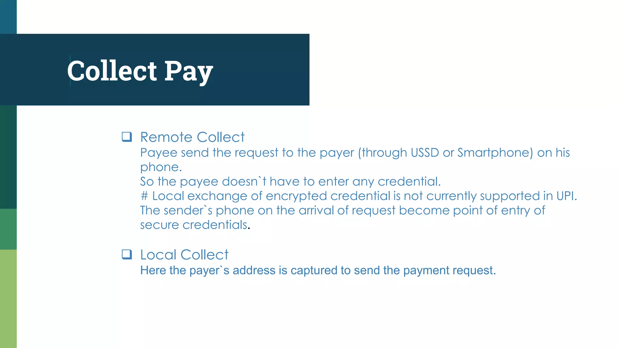 Collect Pay
 Remote Collect
Payee send the request to the payer (through USSD or Smartphone) on his
phone.
So the payee doesn`t have to enter any credential.
# Local exchange of encrypted credential is not currently supported in UPI.
The sender`s phone on the arrival of request become point of entry of
secure credentials.
 Local Collect
Here the payer`s address is captured to send the payment request.
 