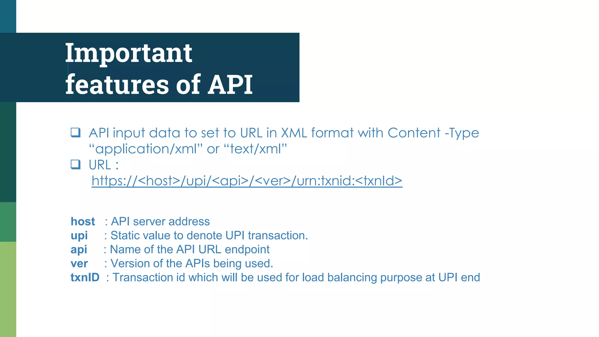 Important
features of API
 API input data to set to URL in XML format with Content -Type
“application/xml” or “text/xml”
 URL :
https://<host>/upi/<api>/<ver>/urn:txnid:<txnId>
host : API server address
upi : Static value to denote UPI transaction.
api : Name of the API URL endpoint
ver : Version of the APIs being used.
txnID : Transaction id which will be used for load balancing purpose at UPI end
 