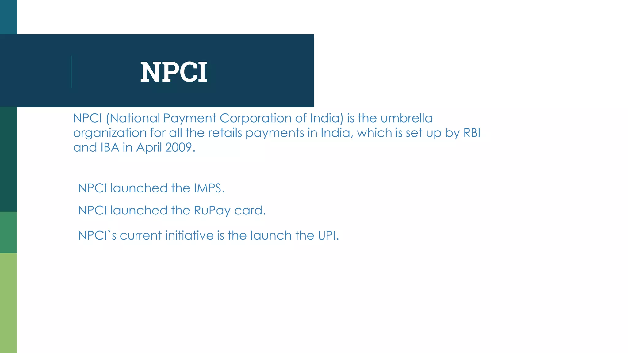NPCI
NPCI (National Payment Corporation of India) is the umbrella
organization for all the retails payments in India, which is set up by RBI
and IBA in April 2009.
NPCI launched the IMPS.
NPCI launched the RuPay card.
NPCI`s current initiative is the launch the UPI.
 