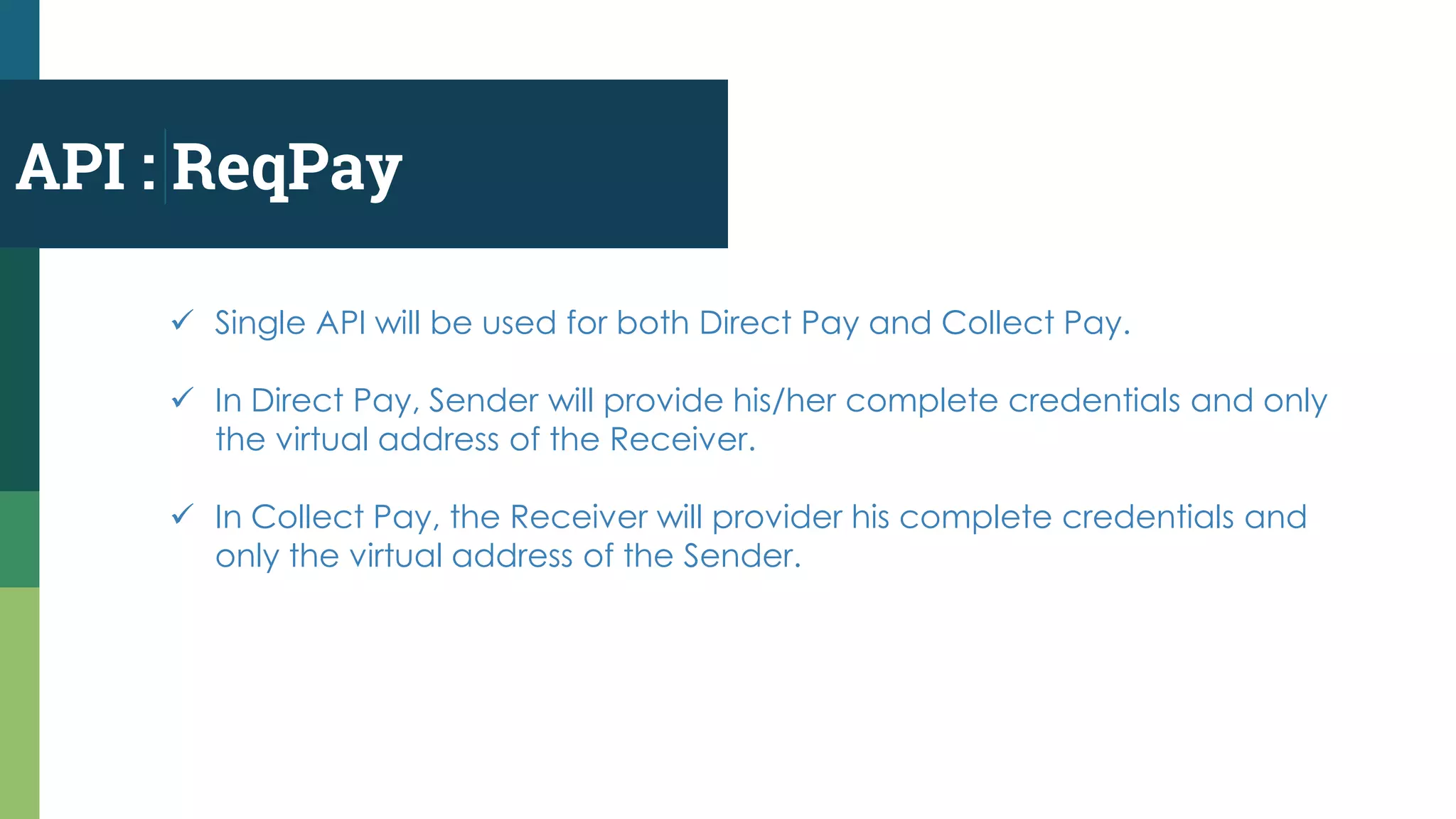 API : ReqPay
 Single API will be used for both Direct Pay and Collect Pay.
 In Direct Pay, Sender will provide his/her complete credentials and only
the virtual address of the Receiver.
 In Collect Pay, the Receiver will provider his complete credentials and
only the virtual address of the Sender.
 