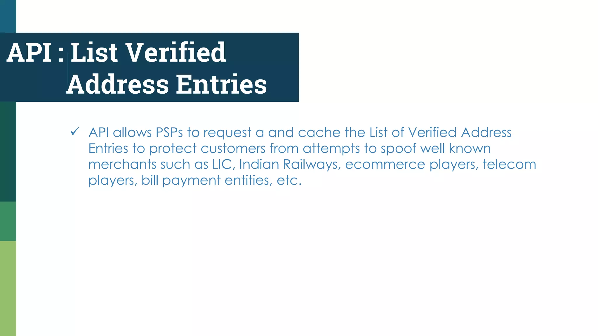 API : List Verified
Address Entries
 API allows PSPs to request a and cache the List of Verified Address
Entries to protect customers from attempts to spoof well known
merchants such as LIC, Indian Railways, ecommerce players, telecom
players, bill payment entities, etc.
 