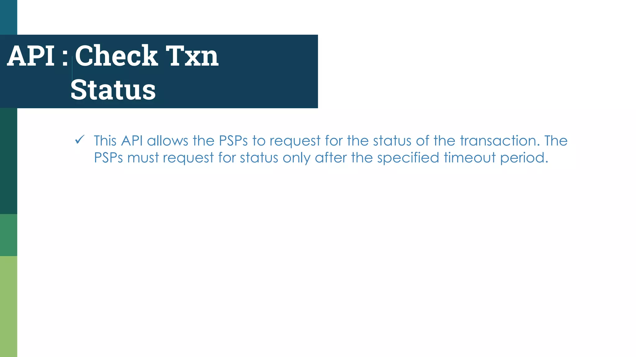 API : Check Txn
Status
 This API allows the PSPs to request for the status of the transaction. The
PSPs must request for status only after the specified timeout period.
 