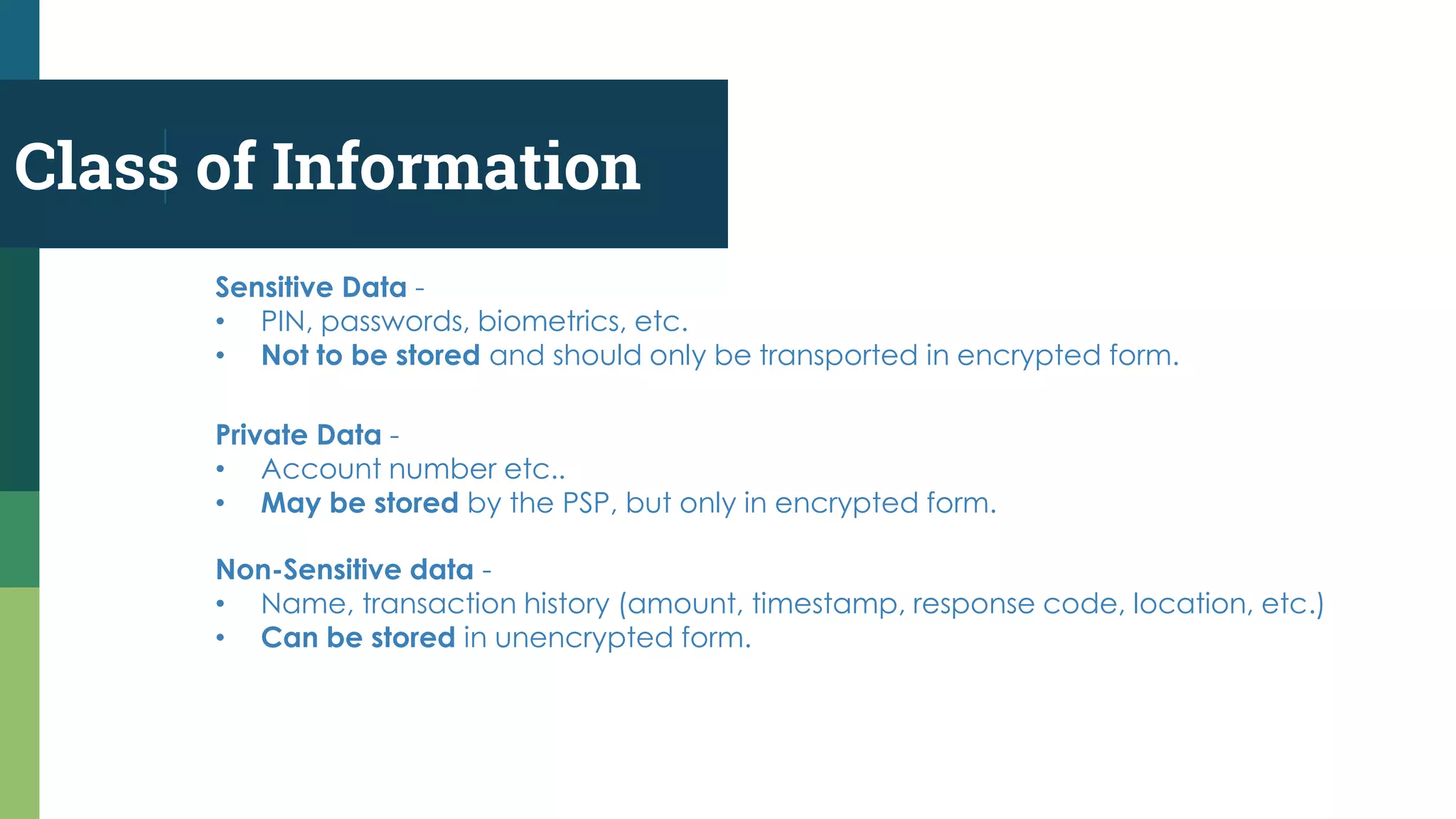 Class of Information
Non-Sensitive data -
• Name, transaction history (amount, timestamp, response code, location, etc.)
• Can be stored in unencrypted form.
Sensitive Data -
• PIN, passwords, biometrics, etc.
• Not to be stored and should only be transported in encrypted form.
Private Data -
• Account number etc..
• May be stored by the PSP, but only in encrypted form.
 