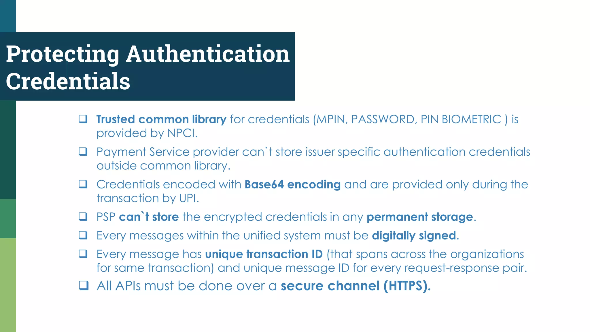 Protecting Authentication
Credentials
 All APIs must be done over a secure channel (HTTPS).
 Trusted common library for credentials (MPIN, PASSWORD, PIN BIOMETRIC ) is
provided by NPCI.
 Payment Service provider can`t store issuer specific authentication credentials
outside common library.
 Credentials encoded with Base64 encoding and are provided only during the
transaction by UPI.
 PSP can`t store the encrypted credentials in any permanent storage.
 Every messages within the unified system must be digitally signed.
 Every message has unique transaction ID (that spans across the organizations
for same transaction) and unique message ID for every request-response pair.
 