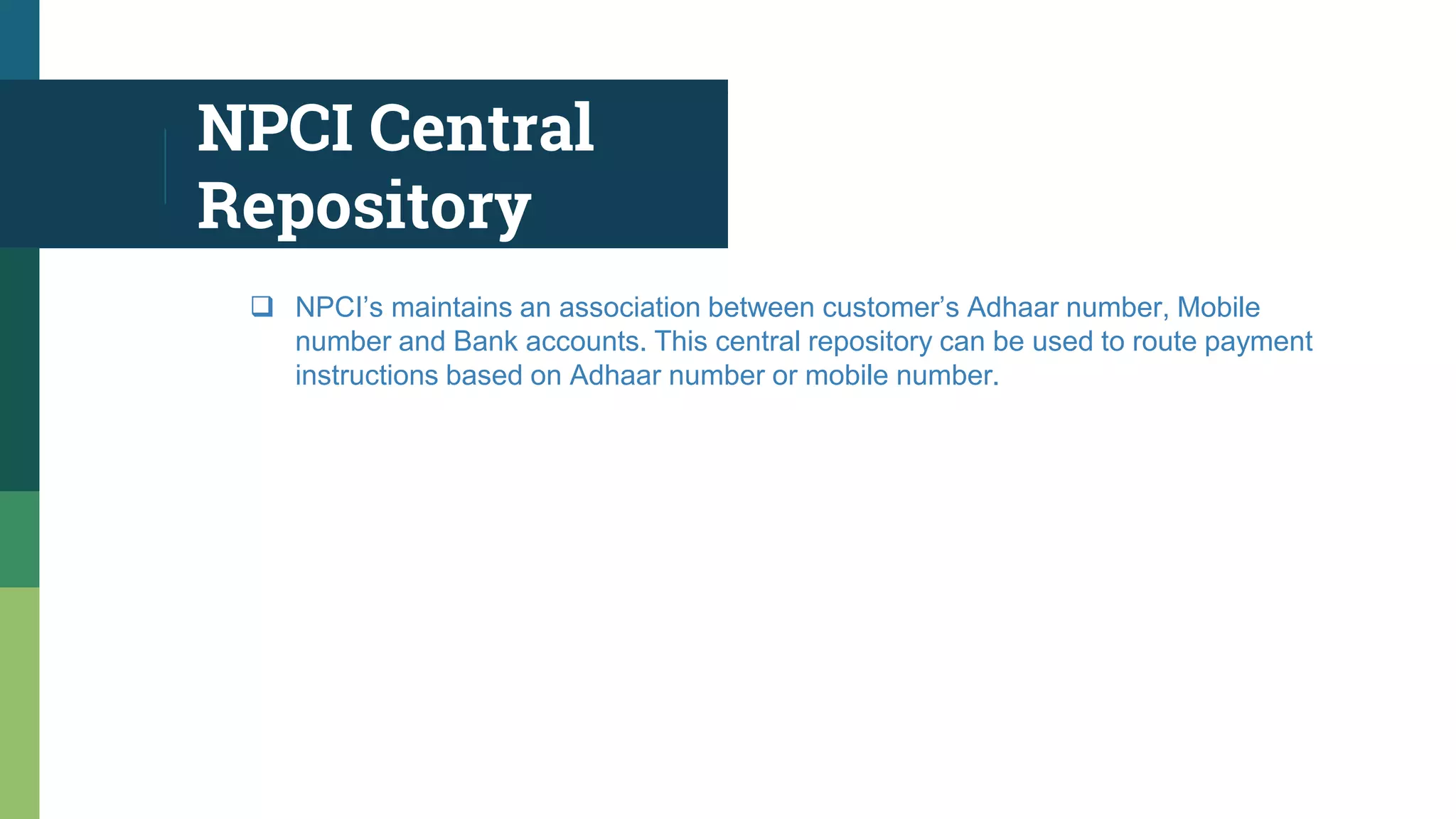 NPCI Central
Repository
 NPCI’s maintains an association between customer’s Adhaar number, Mobile
number and Bank accounts. This central repository can be used to route payment
instructions based on Adhaar number or mobile number.
 