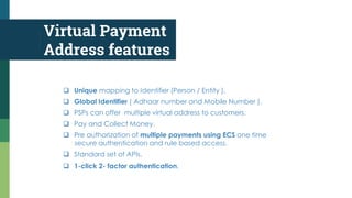 Virtual Payment
Address features
 Unique mapping to Identifier (Person / Entity ).
 Global Identifier ( Adhaar number and Mobile Number ).
 PSPs can offer multiple virtual address to customers.
 Pay and Collect Money.
 Pre authorization of multiple payments using ECS one time
secure authentication and rule based access.
 Standard set of APIs.
 1-click 2- factor authentication.
 
