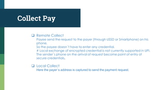 Collect Pay
 Remote Collect
Payee send the request to the payer (through USSD or Smartphone) on his
phone.
So the payee doesn`t have to enter any credential.
# Local exchange of encrypted credential is not currently supported in UPI.
The sender`s phone on the arrival of request become point of entry of
secure credentials.
 Local Collect
Here the payer`s address is captured to send the payment request.
 