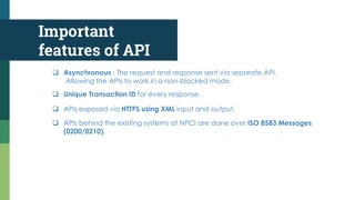 Important
features of API
 APIs behind the existing systems at NPCI are done over ISO 8583 Messages
(0200/0210).
 Asynchronous : The request and response sent via separate API.
Allowing the APIs to work in a non-blocked mode.
 Unique Transaction ID for every response.
 APIs exposed via HTTPS using XML input and output.
 