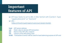 Important
features of API
 API input data to set to URL in XML format with Content -Type
“application/xml” or “text/xml”
 URL :
https://<host>/upi/<api>/<ver>/urn:txnid:<txnId>
host : API server address
upi : Static value to denote UPI transaction.
api : Name of the API URL endpoint
ver : Version of the APIs being used.
txnID : Transaction id which will be used for load balancing purpose at UPI end
 