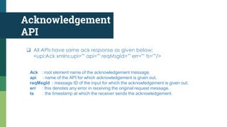 Acknowledgement
API
 All APIs have same ack response as given below:
<upi:Ack xmlns:upi="" api="" reqMsgId="" err="" ts=""/>
Ack : root element name of the acknowledgement message.
api : name of the API for which acknowledgement is given out.
reqMsgId : message ID of the input for which the acknowledgement is given out.
err : this denotes any error in receiving the original request message.
ts : the timestamp at which the receiver sends the acknowledgement.
 