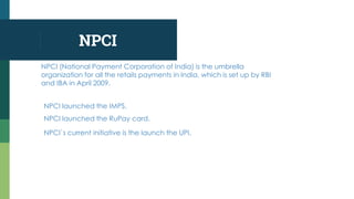NPCI
NPCI (National Payment Corporation of India) is the umbrella
organization for all the retails payments in India, which is set up by RBI
and IBA in April 2009.
NPCI launched the IMPS.
NPCI launched the RuPay card.
NPCI`s current initiative is the launch the UPI.
 