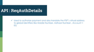 API : ReqAuthDetails
 Used to authorize payment and also translate the PSP`s virtual address
to global identifiers like Mobile Number, Adhaar Number , Account +
ID)
 