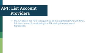 API : List Account
Providers
 This API allows the PSPs to request for all the registered PSPs with NPCI.
This data is used for validating the PSP during the process of
transaction.
 