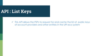 API : List Keys
 This API allows the PSPs to request for and cache the list of public keys
of account providers and other entities in the UPI eco system
 