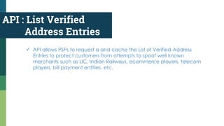 API : List Verified
Address Entries
 API allows PSPs to request a and cache the List of Verified Address
Entries to protect customers from attempts to spoof well known
merchants such as LIC, Indian Railways, ecommerce players, telecom
players, bill payment entities, etc.
 