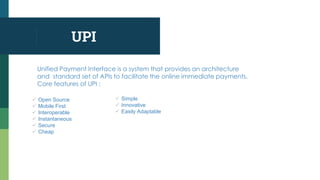 UPI
Unified Payment Interface is a system that provides an architecture
and standard set of APIs to facilitate the online immediate payments.
Core features of UPI :
 Open Source
 Mobile First
 Interoperable
 Instantaneous
 Secure
 Cheap
 Simple
 Innovative
 Easily Adaptable
 