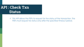 API : Check Txn
Status
 This API allows the PSPs to request for the status of the transaction. The
PSPs must request for status only after the specified timeout period.
 