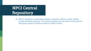 NPCI Central
Repository
 NPCI’s maintains an association between customer’s Adhaar number, Mobile
number and Bank accounts. This central repository can be used to route payment
instructions based on Adhaar number or mobile number.
 