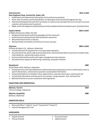 Sales Executive 2013 to 2014
Ibox Sunglasses Shop, Festival City, Dubai, UAE
• Established and implemented sales goals and launched new products.
• Drove sales to achieve accelerated growth, set daily goals and reviewed throughout the day.
• Advisedandhelpedclientswith their purchases to maxims and motivated the rest of a team to consult
customer with professional treatment.
• Made certainthe fragrance stands/shelvesare fullystockedand that all products were stored by brand.
Captain Waiter 2010 to 2013
Al Makan Restaurant, Dubai, the UAE
• Designed and directed marketing campaigns for the restaurant
• Supervised and scheduled wait staff and kitchen personnel
• Researched food trends in industry
• Reviewed daily and weekly inventories to ensure accuracy
Salesman 2009 to 2010
Oriflame & Faberlic Co., Bukhara, Uzbekistan
• Coordinated with all departments ensuring smooth operation.
• Accustomedtofast-paced, high-pressured positions, demonstrated ability to prioritize multiple tasks,
meet deadlines, and provide quality service.
• Communicated professionally with upper management and customers.
• Directed various aspects of advertising, marketing, and public relations.
Receptionist 2009
Grand Palace Hotel, Bukhara, Uzbekistan
• Greetedpersonsenteringestablishment,determinednature andpurpose of visit,anddirected visitor to
specific destination, and answered questions and provided information.
• Answered telephone to schedule future appointments, provide information, and forward call.
• Transmitted information and documents to customer, using computer, mail, and facsimile.
• Monitored facility to ensure compliance with regulations.
EDUCATION AND CREDENTIALS
Diploma, Tourism 2010
Tourism College, Uzbekistan
Diploma, Hospitality 2008
Bukhara, Uzbekistan
COMPUTER SKILLS
• Microsoft Office™: (Word™, Excel™ PowerPoint™ Project™)
• Internet Navigation & E-mail
LANGUAGES
• English (Fluent)
• Persian (Fluent)
• Russian (Fluent)
• Uzbek (Fluent)
 