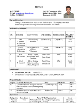 RESUME
KARTHIK.U No1258.Thondaman Salai,
E-Mail: karthik.ucev@gmail.com Thillai Nagar, Villar Road
Mobile: 9003144589 Thanjavur-613006
.
Seeking a position to utilize my skills and abilities in the Teaching field that offers
professional growth while being resourceful innovative and flexible.
Academic Attainments:
S.No COURSE INSTITUTION UNIVERSITY PERCENTAGE YEAR OF
PASSING
1 M.E
Computer
Science and
Engineering
Vels university,
Chennai
Vels University 7.86(CGPA) May
-2015
2 B.Tech
Information
Technology
University college
of Engg,
Villupuram
Anna
University
7.09(CGPA) April
-2012
3 HSC
XII Standard
Rajah’s higher
secondary school,
Thanjavur
Tamil Nadu
State Board
85.6 March
-2008
4 SSLC
X Standard
Christ the king
higher secondary
school, Thanjavur.
Tamil Nadu
State board
87.8 March
-2006
 International journals :IOSR(2013)
 International Conferences: ICEAS(2014),ETIET (2014),ICCCEM(2015)
Degree Name Of The Project Area Platform Year
PG A raid based secure storage of personal
health records in cloud computing using
MA-ABE
Cloud Computing .NET 2014-
2015
UG Broadcast multicast using SVC in 3G /
Ad-Hoc Network
Networking JAVA 2012
Designation Department Name Of the Organization Years
Assistant
Professor
CSE Mohamed sathak A.J. college of engineering
(Siruseri IT park, Chennai)
10 months
(2015-2016)
Publications:
Project Details:
Experience:
Career Objective:
 