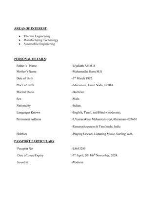 REAS OF INTEREST:

 Thermal Engineering
 Manufacturing Technology
 Automobile Engineering


PERSONAL DETAILS:
Father’s Name -Liyakath Ali M.A
Mother’s Name -Mahamudha Banu M.S
Date of Birth -3rd
March 1992.
Place of Birth -Abiramam, Tamil Nadu, INDIA.
Marital Status -Bachelor.
Sex -Male.
Nationality -Indian.
Languages Known -English, Tamil, and Hindi-(moderate).
Permanent Address -7,Vairavakhan Mohamed street,Abiramam-623601
-Ramanathapuram dt Tamilnadu, India
Hobbies -Playing Cricket, Listening Music, Surfing Web.
PASSPORT PARTICULARS:
Passport No -L8653285
Date of Issue/Expiry -7th
April, 2014/6th
November, 2024.
Issued at -Madurai.
 