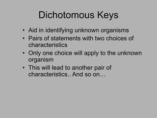 Dichotomous Keys
• Aid in identifying unknown organisms
• Pairs of statements with two choices of
characteristics
• Only one choice will apply to the unknown
organism
• This will lead to another pair of
characteristics.. And so on…
 