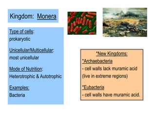 Kingdom: Monera
Type of cells:
prokaryotic
Unicellular/Multicellular:
most unicellular
Mode of Nutrition:
Heterotrophic & Autotrophic
Examples:
Bacteria
*New Kingdoms:
*Archaebacteria
- cell walls lack muramic acid
(live in extreme regions)
*Eubacteria
- cell walls have muramic acid.
 