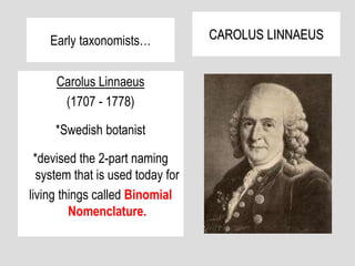 Early taxonomists…
Carolus Linnaeus
(1707 - 1778)
*Swedish botanist
*devised the 2-part naming
system that is used today for
living things called Binomial
Nomenclature.
CAROLUS LINNAEUS
 