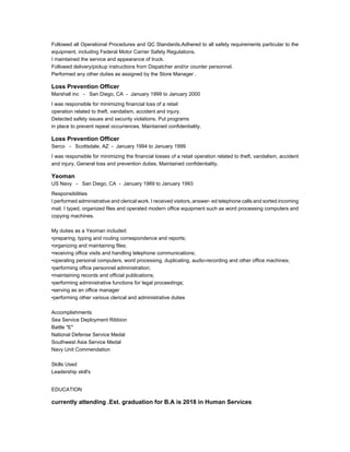 Followed all Operational Procedures and QC Standards.Adhered to all safety requirements particular to the
equipment, including Federal Motor Carrier Safety Regulations.
I maintained the service and appearance of truck.
Followed delivery/pickup instructions from Dispatcher and/or counter personnel.
Performed any other duties as assigned by the Store Manager .
Loss Prevention Officer
Marshall inc - San Diego, CA - January 1999 to January 2000
I was responsible for minimizing financial loss of a retail
operation related to theft, vandalism, accident and injury.
Detected safety issues and security violations. Put programs
in place to prevent repeat occurrences. Maintained confidentiality.
Loss Prevention Officer
Serco - Scottsdale, AZ - January 1994 to January 1999
I was responsible for minimizing the financial losses of a retail operation related to theft, vandalism, accident
and injury. General loss and prevention duties. Maintained confidentiality.
Yeoman
US Navy - San Diego, CA - January 1989 to January 1993
Responsibilities
I performed administrative and clerical work. I received visitors, answer- ed telephone calls and sorted incoming
mail. I typed, organized files and operated modern office equipment such as word processing computers and
copying machines.
My duties as a Yeoman included:
•preparing, typing and routing correspondence and reports;
•organizing and maintaining files;
•receiving office visits and handling telephone communications;
•operating personal computers, word processing, duplicating, audio-recording and other office machines;
•performing office personnel administration;
•maintaining records and official publications;
•performing administrative functions for legal proceedings;
•serving as an office manager
•performing other various clerical and administrative duties
Accomplishments
Sea Service Deployment Ribbion
Battle "E"
National Defense Service Medal
Southwest Asia Service Medal
Navy Unit Commendation
Skills Used
Leadership skill's
EDUCATION
currently attending .Est. graduation for B.A is 2018 in Human Services
 