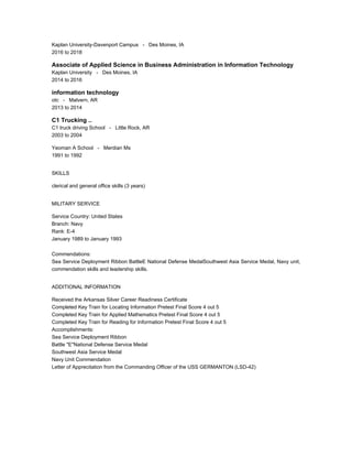 Kaplan University-Davenport Campus - Des Moines, IA
2016 to 2018
Associate of Applied Science in Business Administration in Information Technology
Kaplan University - Des Moines, IA
2014 to 2016
information technology
otc - Malvern, AR
2013 to 2014
C1 Trucking ..
C1 truck driving School - Little Rock, AR
2003 to 2004
Yeoman A School - Merdian Ms
1991 to 1992
SKILLS
clerical and general office skills (3 years)
MILITARY SERVICE
Service Country: United States
Branch: Navy
Rank: E-4
January 1989 to January 1993
Commendations:
Sea Service Deployment Ribbon BattleE National Defense MedalSouthwest Asia Service Medal, Navy unit,
commendation skills and leadership skills.
ADDITIONAL INFORMATION
Received the Arkansas Silver Career Readiness Certificate
Completed Key Train for Locating Information Pretest Final Score 4 out 5
Completed Key Train for Applied Mathematics Pretest Final Score 4 out 5
Completed Key Train for Reading for Information Pretest Final Score 4 out 5
Accomplishments:
Sea Service Deployment Ribbon
Battle "E"National Defense Service Medal
Southwest Asia Service Medal
Navy Unit Commendation
Letter of Apprecitation from the Commanding Officer of the USS GERMANTON (LSD-42)
 