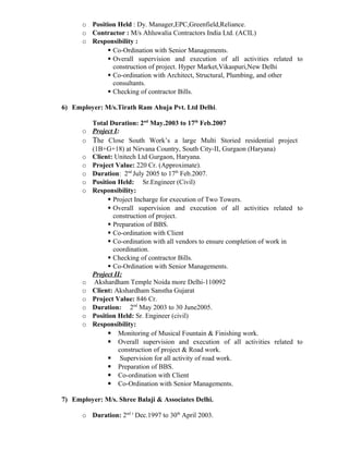 o Position Held : Dy. Manager,EPC,Greenfield,Reliance.
o Contractor : M/s Ahluwalia Contractors India Ltd. (ACIL)
o Responsibility :
 Co-Ordination with Senior Managements.
 Overall supervision and execution of all activities related to
construction of project. Hyper Market,Vikaspuri,New Delhi
 Co-ordination with Architect, Structural, Plumbing, and other
consultants.
 Checking of contractor Bills.
6) Employer: M/s.Tirath Ram Ahuja Pvt. Ltd Delhi.
Total Duration: 2nd
May.2003 to 17th
Feb.2007
o Project I:
o The Close South Work’s a large Multi Storied residential project
(1B+G+18) at Nirvana Country, South City-II, Gurgaon (Haryana)
o Client: Unitech Ltd Gurgaon, Haryana.
o Project Value: 220 Cr. (Approximate).
o Duration: 2nd
July 2005 to 17th
Feb.2007.
o Position Held: Sr.Engineer (Civil)
o Responsibility:
 Project Incharge for execution of Two Towers.
 Overall supervision and execution of all activities related to
construction of project.
 Preparation of BBS.
 Co-ordination with Client
 Co-ordination with all vendors to ensure completion of work in
coordination.
 Checking of contractor Bills.
 Co-Ordination with Senior Managements.
Project II:
o Akshardham Temple Noida more Delhi-110092
o Client: Akshardham Sanstha Gujarat
o Project Value: 846 Cr.
o Duration: 2nd
May 2003 to 30 June2005.
o Position Held: Sr. Engineer (civil)
o Responsibility:
 Monitoring of Musical Fountain & Finishing work.
 Overall supervision and execution of all activities related to
construction of project & Road work.
 Supervision for all activity of road work.
 Preparation of BBS.
 Co-ordination with Client
 Co-Ordination with Senior Managements.
7) Employer: M/s. Shree Balaji & Associates Delhi.
o Duration: 2nd t
Dec.1997 to 30th
April 2003.
 