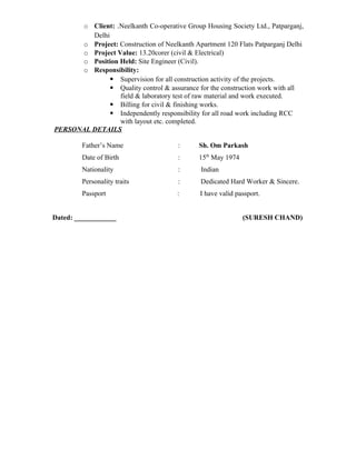 o Client: .Neelkanth Co-operative Group Housing Society Ltd., Patparganj,
Delhi
o Project: Construction of Neelkanth Apartment 120 Flats Patparganj Delhi
o Project Value: 13.20corer (civil & Electrical)
o Position Held: Site Engineer (Civil).
o Responsibility:
 Supervision for all construction activity of the projects.
 Quality control & assurance for the construction work with all
field & laboratory test of raw material and work executed.
 Billing for civil & finishing works.
 Independently responsibility for all road work including RCC
with layout etc. completed.
PERSONAL DETAILS
Father’s Name : Sh. Om Parkash
Date of Birth : 15th
May 1974
Nationality : Indian
Personality traits : Dedicated Hard Worker & Sincere.
Passport : I have valid passport.
Dated: ____________ (SURESH CHAND)
 