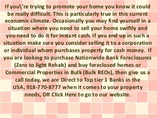If you're trying to promote your home you know it could
  be really difficult. This is particularly true in this current
 economic climate. Occasionally you may find yourself in a
   situation where you need to sell your home swiftly and
  you need to do it for instant cash. If you end up in such a
situation make sure you consider selling it to a corporation
or individual whom purchases property for cash money. If
you are looking to purchase Nationwide Bank Foreclosures
      (Zero to light Rehab) and buy foreclosed homes or
 Commercial Properties in Bulk (Bulk REOs), then give us a
      call today, we are Direct to Top tier 1 Banks in the
     USA, 918-770-8777 when it comes to your property
           needs, OR Click Here to go to our website.
 
