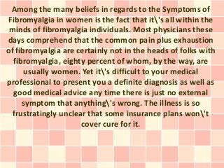 Among the many beliefs in regards to the Symptoms of
Fibromyalgia in women is the fact that it's all within the
 minds of fibromyalgia individuals. Most physicians these
days comprehend that the common pain plus exhaustion
of fibromyalgia are certainly not in the heads of folks with
  fibromyalgia, eighty percent of whom, by the way, are
      usually women. Yet it's difficult to your medical
professional to present you a definite diagnosis as well as
  good medical advice any time there is just no external
     symptom that anything's wrong. The illness is so
  frustratingly unclear that some insurance plans won't
                      cover cure for it.
 