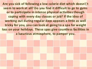 Are you sick of following a low calorie diet which doesn't
 seem to work at all? Do you find it difficult to go to gyms
   or to participate in intense physical activities though
     coping with every day classes or job? If the idea of
  working out during regular days appears a little as well
  tricky for you, you can look at going to a spa for weight
loss on your holidays. These spas give countless facilities in
          a luxurious atmosphere, to pamper you.
 