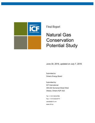 Final Report
Natural Gas
Conservation
Potential Study
June 30, 2016, updated on July 7, 2016
Submitted to:
Ontario Energy Board
Submitted by:
ICF International
300-222 Somerset Street West
Ottawa, Ontario K2P 2G3
Tel: +1 613 523-0784
Fax: +1 613 523-0717
canada@icfi.com 
www.icfi.ca
 