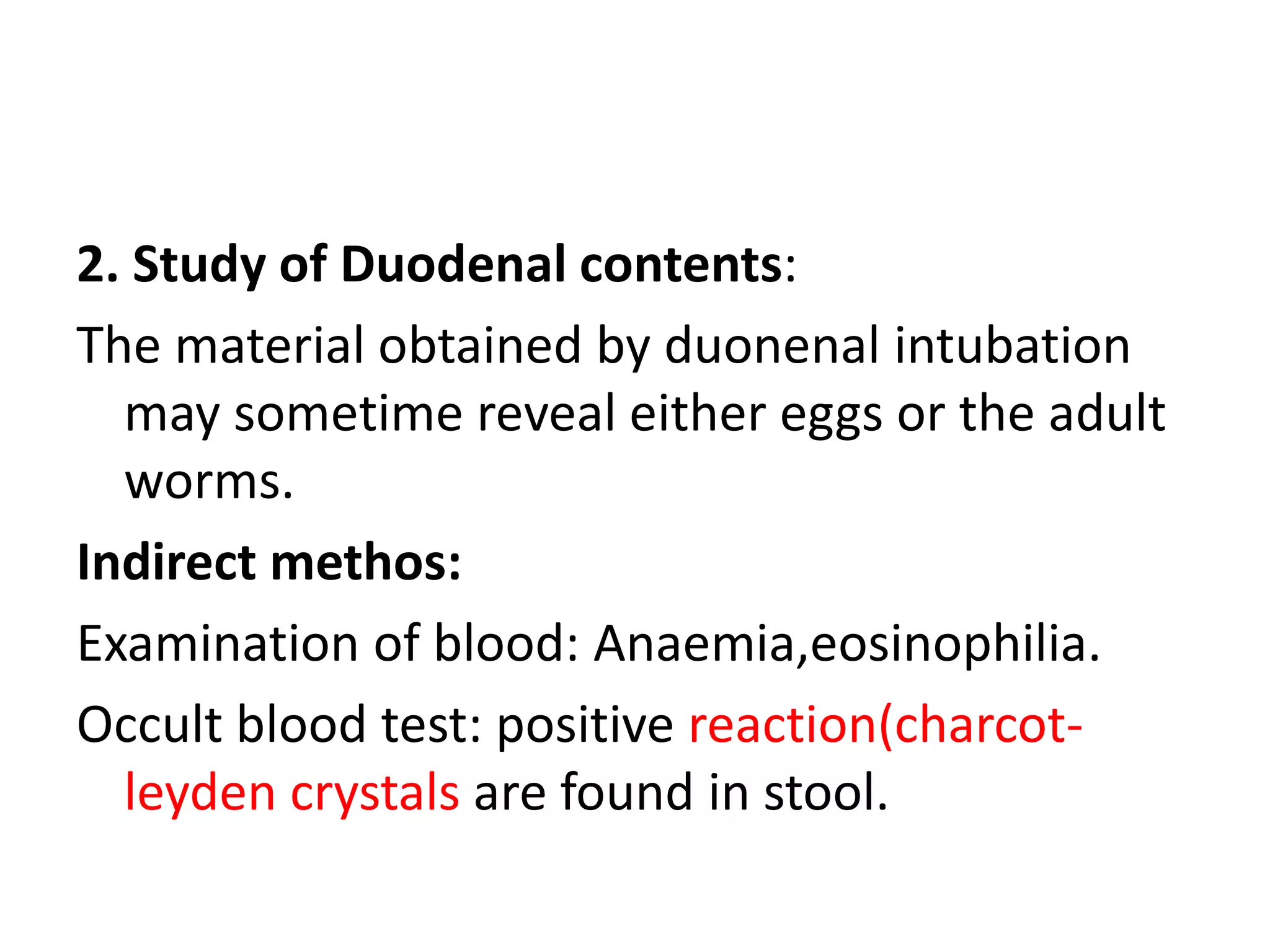 2. Study of Duodenal contents:
The material obtained by duonenal intubation
may sometime reveal either eggs or the adult
worms.
Indirect methos:
Examination of blood: Anaemia,eosinophilia.
Occult blood test: positive reaction(charcot-
leyden crystals are found in stool.
 
